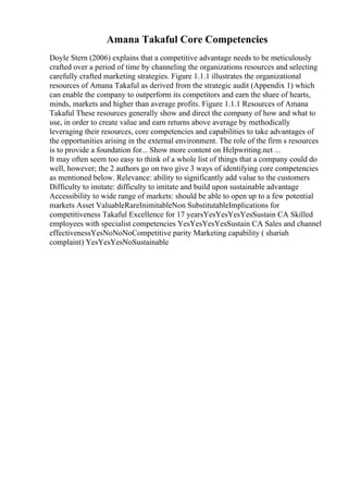 Amana Takaful Core Competencies
Doyle Stern (2006) explains that a competitive advantage needs to be meticulously
crafted over a period of time by channeling the organizations resources and selecting
carefully crafted marketing strategies. Figure 1.1.1 illustrates the organizational
resources of Amana Takaful as derived from the strategic audit (Appendix 1) which
can enable the company to outperform its competitors and earn the share of hearts,
minds, markets and higher than average profits. Figure 1.1.1 Resources of Amana
Takaful These resources generally show and direct the company of how and what to
use, in order to create value and earn returns above average by methodically
leveraging their resources, core competencies and capabilities to take advantages of
the opportunities arising in the external environment. The role of the firm s resources
is to provide a foundation for... Show more content on Helpwriting.net ...
It may often seem too easy to think of a whole list of things that a company could do
well, however; the 2 authors go on two give 3 ways of identifying core competencies
as mentioned below. Relevance: ability to significantly add value to the customers
Difficulty to imitate: difficulty to imitate and build upon sustainable advantage
Accessibility to wide range of markets: should be able to open up to a few potential
markets Asset ValuableRareInimitableNon SubstitutableImplications for
competitiveness Takaful Excellence for 17 yearsYesYesYesYesSustain CA Skilled
employees with specialist competencies YesYesYesYesSustain CA Sales and channel
effectivenessYesNoNoNoCompetitive parity Marketing capability ( shariah
complaint) YesYesYesNoSustainable
 