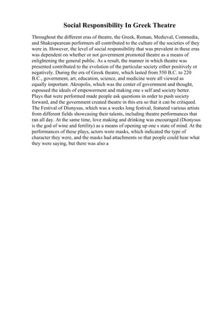 Social Responsibility In Greek Theatre
Throughout the different eras of theatre, the Greek, Roman, Medieval, Commedia,
and Shakespearean performers all contributed to the culture of the societies of they
were in. However, the level of social responsibility that was prevalent in these eras
was dependent on whether or not government promoted theatre as a means of
enlightening the general public. As a result, the manner in which theatre was
presented contributed to the evolution of the particular society either positively or
negatively. During the era of Greek theatre, which lasted from 550 B.C. to 220
B.C., government, art, education, science, and medicine were all viewed as
equally important. Akropolis, which was the center of government and thought,
espoused the ideals of empowerment and making one s self and society better.
Plays that were performed made people ask questions in order to push society
forward, and the government created theatre in this era so that it can be critiqued.
The Festival of Dionysus, which was a weeks long festival, featured various artists
from different fields showcasing their talents, including theatre performances that
ran all day. At the same time, love making and drinking was encouraged (Dionysus
is the god of wine and fertility) as a means of opening up one s state of mind. At the
performances of these plays, actors wore masks, which indicated the type of
character they were, and the masks had attachments so that people could hear what
they were saying, but there was also a
 