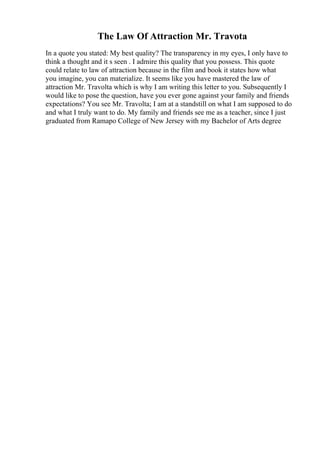 The Law Of Attraction Mr. Travota
In a quote you stated: My best quality? The transparency in my eyes, I only have to
think a thought and it s seen . I admire this quality that you possess. This quote
could relate to law of attraction because in the film and book it states how what
you imagine, you can materialize. It seems like you have mastered the law of
attraction Mr. Travolta which is why I am writing this letter to you. Subsequently I
would like to pose the question, have you ever gone against your family and friends
expectations? You see Mr. Travolta; I am at a standstill on what I am supposed to do
and what I truly want to do. My family and friends see me as a teacher, since I just
graduated from Ramapo College of New Jersey with my Bachelor of Arts degree
 