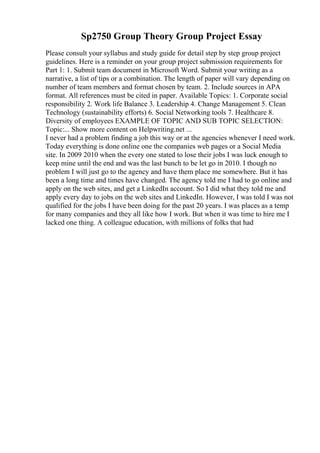 Sp2750 Group Theory Group Project Essay
Please consult your syllabus and study guide for detail step by step group project
guidelines. Here is a reminder on your group project submission requirements for
Part 1: 1. Submit team document in Microsoft Word. Submit your writing as a
narrative, a list of tips or a combination. The length of paper will vary depending on
number of team members and format chosen by team. 2. Include sources in APA
format. All references must be cited in paper. Available Topics: 1. Corporate social
responsibility 2. Work life Balance 3. Leadership 4. Change Management 5. Clean
Technology (sustainability efforts) 6. Social Networking tools 7. Healthcare 8.
Diversity of employees EXAMPLE OF TOPIC AND SUB TOPIC SELECTION:
Topic:... Show more content on Helpwriting.net ...
I never had a problem finding a job this way or at the agencies whenever I need work.
Today everything is done online one the companies web pages or a Social Media
site. In 2009 2010 when the every one stated to lose their jobs I was luck enough to
keep mine until the end and was the last bunch to be let go in 2010. I though no
problem I will just go to the agency and have them place me somewhere. But it has
been a long time and times have changed. The agency told me I had to go online and
apply on the web sites, and get a LinkedIn account. So I did what they told me and
apply every day to jobs on the web sites and LinkedIn. However, I was told I was not
qualified for the jobs I have been doing for the past 20 years. I was places as a temp
for many companies and they all like how I work. But when it was time to hire me I
lacked one thing. A colleague education, with millions of folks that had
 