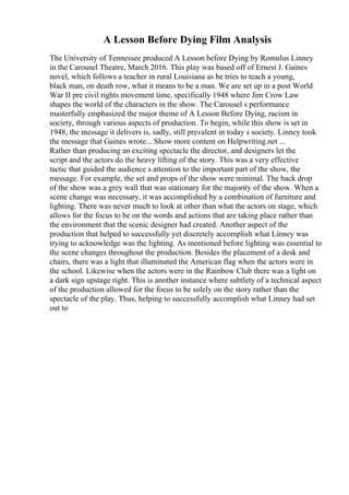 A Lesson Before Dying Film Analysis
The University of Tennessee produced A Lesson before Dying by Romulus Linney
in the Carousel Theatre, March 2016. This play was based off of Ernest J. Gaines
novel, which follows a teacher in rural Louisiana as he tries to teach a young,
black man, on death row, what it means to be a man. We are set up in a post World
War II pre civil rights movement time, specifically 1948 where Jim Crow Law
shapes the world of the characters in the show. The Carousel s performance
masterfully emphasized the major theme of A Lesson Before Dying, racism in
society, through various aspects of production. To begin, while this show is set in
1948, the message it delivers is, sadly, still prevalent in today s society. Linney took
the message that Gaines wrote... Show more content on Helpwriting.net ...
Rather than producing an exciting spectacle the director, and designers let the
script and the actors do the heavy lifting of the story. This was a very effective
tactic that guided the audience s attention to the important part of the show, the
message. For example, the set and props of the show were minimal. The back drop
of the show was a grey wall that was stationary for the majority of the show. When a
scene change was necessary, it was accomplished by a combination of furniture and
lighting. There was never much to look at other than what the actors on stage, which
allows for the focus to be on the words and actions that are taking place rather than
the environment that the scenic designer had created. Another aspect of the
production that helped to successfully yet discretely accomplish what Linney was
trying to acknowledge was the lighting. As mentioned before lighting was essential to
the scene changes throughout the production. Besides the placement of a desk and
chairs, there was a light that illuminated the American flag when the actors were in
the school. Likewise when the actors were in the Rainbow Club there was a light on
a dark sign upstage right. This is another instance where subtlety of a technical aspect
of the production allowed for the focus to be solely on the story rather than the
spectacle of the play. Thus, helping to successfully accomplish what Linney had set
out to
 