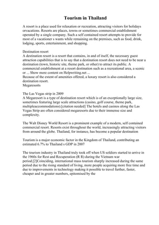 Tourism in Thailand
A resort is a place used for relaxation or recreation, attracting visitors for holidays
orvacations. Resorts are places, towns or sometimes commercial establishment
operated by a single company. Such a self contained resort attempts to provide for
most of a vacationer s wants while remaining on the premises, such as food, drink,
lodging, sports, entertainment, and shopping.
Destination resort
A destination resort is a resort that contains, in and of itself, the necessary guest
attraction capabilities that is to say that a destination resort does not need to be near a
destination (town, historic site, theme park, or other) to attract its public. A
commercial establishment at a resort destination such as a recreational area, a scenic
or ... Show more content on Helpwriting.net ...
Because of the extent of amenities offered, a luxury resort is also considered a
destination resort.
Megaresorts
The Las Vegas strip in 2009
A Megaresort is a type of destination resort which is of an exceptionally large size,
sometimes featuring large scale attractions (casino, golf course, theme park,
multipleaccommodations).[citation needed] The hotels and casinos along the Las
Vegas Strip are often considered megaresorts due to their immense size and
complexity.
The Walt Disney World Resort is a prominent example of a modern, self contained
commercial resort. Resorts exist throughout the world, increasingly attracting visitors
from around the globe. Thailand, for instance, has become a popular destination
Tourism is a major economic factor in the Kingdom of Thailand, contributing an
estimated 6.7% to Thailand s GDP in 2007
The tourism industry in Thailand truly took off when US soldiers started to arrive in
the 1960s for Rest and Recuperation (R R) during the Vietnam war
period.[2]Coinciding, international mass tourism sharply increased during the same
period due to the rising standard of living, more people acquiring more free time and
due to improvements in technology making it possible to travel further, faster,
cheaper and in greater numbers, epitomised by the
 
