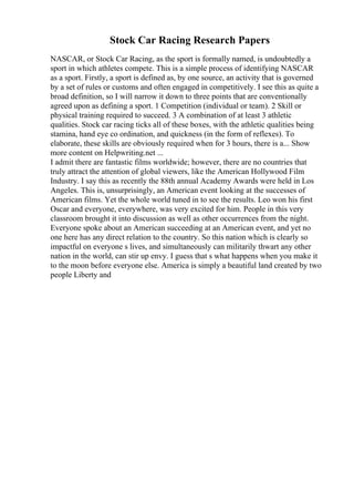 Stock Car Racing Research Papers
NASCAR, or Stock Car Racing, as the sport is formally named, is undoubtedly a
sport in which athletes compete. This is a simple process of identifying NASCAR
as a sport. Firstly, a sport is defined as, by one source, an activity that is governed
by a set of rules or customs and often engaged in competitively. I see this as quite a
broad definition, so I will narrow it down to three points that are conventionally
agreed upon as defining a sport. 1 Competition (individual or team). 2 Skill or
physical training required to succeed. 3 A combination of at least 3 athletic
qualities. Stock car racing ticks all of these boxes, with the athletic qualities being
stamina, hand eye co ordination, and quickness (in the form of reflexes). To
elaborate, these skills are obviously required when for 3 hours, there is a... Show
more content on Helpwriting.net ...
I admit there are fantastic films worldwide; however, there are no countries that
truly attract the attention of global viewers, like the American Hollywood Film
Industry. I say this as recently the 88th annual Academy Awards were held in Los
Angeles. This is, unsurprisingly, an American event looking at the successes of
American films. Yet the whole world tuned in to see the results. Leo won his first
Oscar and everyone, everywhere, was very excited for him. People in this very
classroom brought it into discussion as well as other occurrences from the night.
Everyone spoke about an American succeeding at an American event, and yet no
one here has any direct relation to the country. So this nation which is clearly so
impactful on everyone s lives, and simultaneously can militarily thwart any other
nation in the world, can stir up envy. I guess that s what happens when you make it
to the moon before everyone else. America is simply a beautiful land created by two
people Liberty and
 