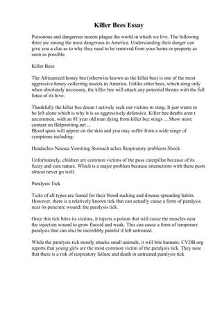 Killer Bees Essay
Poisonous and dangerous insects plague the world in which we live. The following
three are among the most dangerous in America. Understanding their danger can
give you a clue as to why they need to be removed from your home or property as
soon as possible.
Killer Bees
The Africanized honey bee (otherwise known as the killer bee) is one of the most
aggressive honey collecting insects in America. Unlike other bees, which sting only
when absolutely necessary, the killer bee will attack any potential threats with the full
force of its hive.
Thankfully the killer bee doesn t actively seek out victims to sting. It just wants to
be left alone which is why it is so aggressively defensive. Killer bee deaths aren t
uncommon, with an 81 year old man dying from killer bee stings ... Show more
content on Helpwriting.net ...
Blood spots will appear on the skin and you may suffer from a wide range of
symptoms including:
Headaches Nausea Vomiting Stomach aches Respiratory problems Shock
Unfortunately, children are common victims of the puss caterpillar because of its
fuzzy and cute nature. Which is a major problem because interactions with these pests
almost never go well.
Paralysis Tick
Ticks of all types are feared for their blood sucking and disease spreading habits.
However, there is a relatively known tick that can actually cause a form of paralysis
near its puncture wound: the paralysis tick.
Once this tick bites its victims, it injects a poison that will cause the muscles near
the injection wound to grow flaccid and weak. This can cause a form of temporary
paralysis that can also be incredibly painful if left untreated.
While the paralysis tick mostly attacks small animals, it will bite humans. CVDB.org
reports that young girls are the most common victim of the paralysis tick. They note
that there is a risk of respiratory failure and death in untreated paralysis tick
 