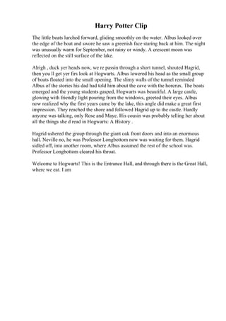 Harry Potter Clip
The little boats lurched forward, gliding smoothly on the water. Albus looked over
the edge of the boat and swore he saw a greenish face staring back at him. The night
was unusually warm for September, not rainy or windy. A crescent moon was
reflected on the still surface of the lake.
Alrigh , duck yer heads now, we re passin through a short tunnel, shouted Hagrid,
then you ll get yer firs look at Hogwarts. Albus lowered his head as the small group
of boats floated into the small opening. The slimy walls of the tunnel reminded
Albus of the stories his dad had told him about the cave with the horcrux. The boats
emerged and the young students gasped, Hogwarts was beautiful. A large castle,
glowing with friendly light pouring from the windows, greeted their eyes. Albus
now realized why the first years came by the lake, this angle did make a great first
impression. They reached the shore and followed Hagrid up to the castle. Hardly
anyone was talking, only Rose and Maye. His cousin was probably telling her about
all the things she d read in Hogwarts: A History .
Hagrid ushered the group through the giant oak front doors and into an enormous
hall. Neville no, he was Professor Longbottom now was waiting for them. Hagrid
sidled off, into another room, where Albus assumed the rest of the school was.
Professor Longbottom cleared his throat.
Welcome to Hogwarts! This is the Entrance Hall, and through there is the Great Hall,
where we eat. I am
 