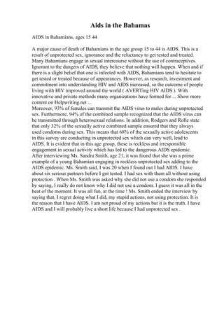 Aids in the Bahamas
AIDS in Bahamians, ages 15 44
A major cause of death of Bahamians in the age group 15 to 44 is AIDS. This is a
result of unprotected sex, ignorance and the reluctancy to get tested and treated.
Many Bahamians engage in sexual intercourse without the use of contraceptives.
Ignorant to the dangers of AIDS, they believe that nothing will happen. When and if
there is a slight belief that one is infected with AIDS, Bahamians tend to hesitate to
get tested or treated because of appearances. However, as research, investment and
commitment into understanding HIV and AIDS increased, so the outcome of people
living with HIV improved around the world ( AVERTing HIV AIDS ). With
innovative and private methods many organizations have formed for ... Show more
content on Helpwriting.net ...
Moreover, 93% of females can transmit the AIDS virus to males during unprotected
sex. Furthermore, 94% of the combined sample recognized that the AIDS virus can
be transmitted through heterosexual relations. In addition, Rodgers and Rolle state
that only 32% of the sexually active combined sample ensured that they always
used condoms during sex. This means that 68% of the sexually active adolescents
in this survey are conducting in unprotected sex which can very well, lead to
AIDS. It is evident that in this age group, these is reckless and irresponsible
engagement in sexual activity which has led to the dangerous AIDS epidemic.
After interviewing Ms. Sandra Smith, age 21, it was found that she was a prime
example of a young Bahamian engaging in reckless unprotected sex adding to the
AIDS epidemic. Ms. Smith said, I was 20 when I found out I had AIDS. I have
about six serious partners before I got tested. I had sex with them all without using
protection . When Ms. Smith was asked why she did not use a condom she responded
by saying, I really do not know why I did not use a condom. I guess it was all in the
heat of the moment. It was all fun, at the time ! Ms. Smith ended the interview by
saying that, I regret doing what I did, my stupid actions, not using protection. It is
the reason that I have AIDS. I am not proud of my actions but it is the truth. I have
AIDS and I will probably live a short life because I had unprotected sex .
 