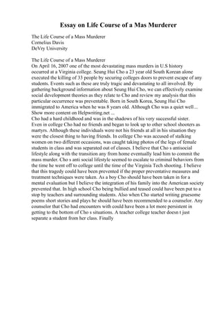 Essay on Life Course of a Mas Murderer
The Life Course of a Mass Murderer
Cornelius Davis
DeVry University
The Life Course of a Mass Murderer
On April 16, 2007 one of the most devastating mass murders in U.S history
occurred at a Virginia college. Seung Hui Cho a 23 year old South Korean alone
executed the killing of 33 people by securing colleges doors to prevent escape of any
students. Events such as these are truly tragic and devastating to all involved. By
gathering background information about Seung Hui Cho, we can effectively examine
social development theories as they relate to Cho and review my analysis that this
particular occurrence was preventable. Born in South Korea, Seung Hui Cho
immigrated to America when he was 8 years old. Although Cho was a quiet well...
Show more content on Helpwriting.net ...
Cho had a hard childhood and was in the shadows of his very successful sister.
Even in college Cho had no friends and began to look up to other school shooters as
martyrs. Although these individuals were not his friends at all in his situation they
were the closest thing to having friends. In college Cho was accused of stalking
women on two different occasions, was caught taking photos of the legs of female
students in class and was separated out of classes. I believe that Cho s antisocial
lifestyle along with the transition any from home eventually lead him to commit the
mass murder. Cho s anti social lifestyle seemed to escalate to criminal behaviors from
the time he went off to college until the time of the Virginia Tech shooting. I believe
that this tragedy could have been prevented if the proper preventative measures and
treatment techniques were taken. As a boy Cho should have been taken in for a
mental evaluation but I believe the integration of his family into the American society
prevented that. In high school Cho being bullied and teased could have been put to a
stop by teachers and surrounding students. Also when Cho started writing gruesome
poems short stories and plays he should have been recommended to a counselor. Any
counselor that Cho had encounters with could have been a lot more persistent in
getting to the bottom of Cho s situations. A teacher college teacher doesn t just
separate a student from her class. Finally
 