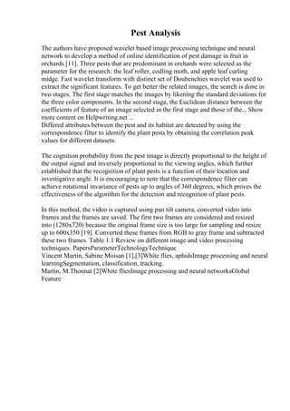 Pest Analysis
The authors have proposed wavelet based image processing technique and neural
network to develop a method of online identification of pest damage in fruit in
orchards [11]. Three pests that are predominant in orchards were selected as the
parameter for the research: the leaf roller, codling moth, and apple leaf curling
midge. Fast wavelet transform with distinct set of Doubenchies wavelet was used to
extract the significant features. To get better the related images, the search is done in
two stages. The first stage matches the images by likening the standard deviations for
the three color components. In the second stage, the Euclidean distance between the
coefficients of feature of an image selected in the first stage and those of the... Show
more content on Helpwriting.net ...
Differed attributes between the pest and its habitat are detected by using the
correspondence filter to identify the plant pests by obtaining the correlation peak
values for different datasets.
The cognition probability from the pest image is directly proportional to the height of
the output signal and inversely proportional to the viewing angles, which further
established that the recognition of plant pests is a function of their location and
investigative angle. It is encouraging to note that the correspondence filter can
achieve rotational invariance of pests up to angles of 360 degrees, which proves the
effectiveness of the algorithm for the detection and recognition of plant pests.
In this method, the video is captured using pan tilt camera, converted video into
frames and the frames are saved. The first two frames are considered and resized
into (1280x720) because the original frame size is too large for sampling and resize
up to 600x350 [19]. Converted these frames from RGB to gray frame and subtracted
these two frames. Table 1.1 Review on different image and video processing
techniques. PapersParameterTechnologyTechnique
Vincent Martin, Sabine Moisan [1],[3]White flies, aphidsImage processing and neural
learningSegmentation, classification, tracking.
Martin, M.Thonnat [2]White fliesImage processing and neural networksGlobal
Feature
 