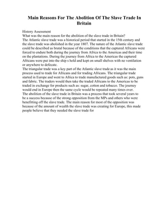 Main Reasons For The Abolition Of The Slave Trade In
Britain
History Assessment
What was the main reason for the abolition of the slave trade in Britain?
The Atlantic slave trade was a historical period that started in the 15th century and
the slave trade was abolished in the year 1807. The nature of the Atlantic slave trade
could be described as brutal because of the conditions that the captured Africans were
forced to endure both during the journey from Africa to the Americas and their time
on the plantations. During the journey from Africa to the Americas the captured
Africans were put into the ship s hold and kept on small shelves with no ventilation
or anywhere to defecate.
The triangular trade was a key part of the Atlantic slave trade as it was the main
process used to trade for Africans and for trading Africans. The triangular trade
started in Europe and went to Africa to trade manufactured goods such as: pots, guns
and fabric. The traders would then take the traded Africans to the Americas to be
traded in exchange for products such as: sugar, cotton and tobacco. The journey
would end in Europe then the same cycle would be repeated many times over.
The abolition of the slave trade in Britain was a process that took several years to
be a success because of the strong opposition from the MPs and others who were
benefitting off the slave trade. The main reason for most of the opposition was
because of the amount of wealth the slave trade was creating for Europe, this made
people believe that they needed the slave trade for
 