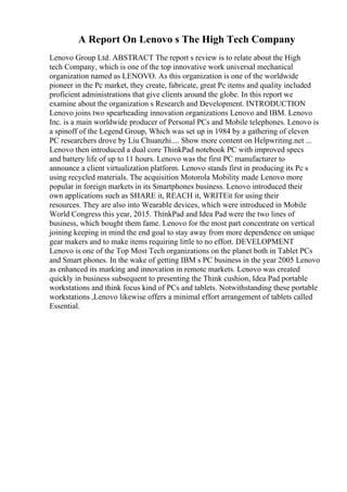 A Report On Lenovo s The High Tech Company
Lenovo Group Ltd. ABSTRACT The report s review is to relate about the High
tech Company, which is one of the top innovative work universal mechanical
organization named as LENOVO. As this organization is one of the worldwide
pioneer in the Pc market, they create, fabricate, great Pc items and quality included
proficient administrations that give clients around the globe. In this report we
examine about the organization s Research and Development. INTRODUCTION
Lenovo joins two spearheading innovation organizations Lenovo and IBM. Lenovo
Inc. is a main worldwide producer of Personal PCs and Mobile telephones. Lenovo is
a spinoff of the Legend Group, Which was set up in 1984 by a gathering of eleven
PC researchers drove by Liu Chuanzhi.... Show more content on Helpwriting.net ...
Lenovo then introduced a dual core ThinkPad notebook PC with improved specs
and battery life of up to 11 hours. Lenovo was the first PC manufacturer to
announce a client virtualization platform. Lenovo stands first in producing its Pc s
using recycled materials. The acquisition Motorola Mobility made Lenovo more
popular in foreign markets in its Smartphones business. Lenovo introduced their
own applications such as SHARE it, REACH it, WRITEit for using their
resources. They are also into Wearable devices, which were introduced in Mobile
World Congress this year, 2015. ThinkPad and Idea Pad were the two lines of
business, which bought them fame. Lenovo for the most part concentrate on vertical
joining keeping in mind the end goal to stay away from more dependence on unique
gear makers and to make items requiring little to no effort. DEVELOPMENT
Lenovo is one of the Top Most Tech organizations on the planet both in Tablet PCs
and Smart phones. In the wake of getting IBM s PC business in the year 2005 Lenovo
as enhanced its marking and innovation in remote markets. Lenovo was created
quickly in business subsequent to presenting the Think cushion, Idea Pad portable
workstations and think focus kind of PCs and tablets. Notwithstanding these portable
workstations ,Lenovo likewise offers a minimal effort arrangement of tablets called
Essential.
 