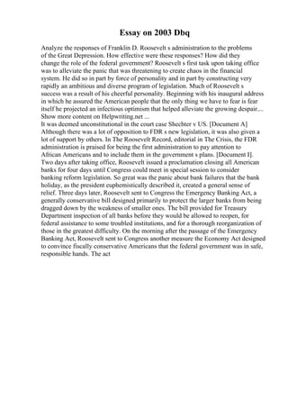 Essay on 2003 Dbq
Analyze the responses of Franklin D. Roosevelt s administration to the problems
of the Great Depression. How effective were these responses? How did they
change the role of the federal government? Roosevelt s first task upon taking office
was to alleviate the panic that was threatening to create chaos in the financial
system. He did so in part by force of personality and in part by constructing very
rapidly an ambitious and diverse program of legislation. Much of Roosevelt s
success was a result of his cheerful personality. Beginning with his inaugural address
in which he assured the American people that the only thing we have to fear is fear
itself he projected an infectious optimism that helped alleviate the growing despair....
Show more content on Helpwriting.net ...
It was deemed unconstitutional in the court case Shechter v US. [Document A]
Although there was a lot of opposition to FDR s new legislation, it was also given a
lot of support by others. In The Roosevelt Record, editorial in The Crisis, the FDR
administration is praised for being the first administration to pay attention to
African Americans and to include them in the government s plans. [Document I].
Two days after taking office, Roosevelt issued a proclamation closing all American
banks for four days until Congress could meet in special session to consider
banking reform legislation. So great was the panic about bank failures that the bank
holiday, as the president euphemistically described it, created a general sense of
relief. Three days later, Roosevelt sent to Congress the Emergency Banking Act, a
generally conservative bill designed primarily to protect the larger banks from being
dragged down by the weakness of smaller ones. The bill provided for Treasury
Department inspection of all banks before they would be allowed to reopen, for
federal assistance to some troubled institutions, and for a thorough reorganization of
those in the greatest difficulty. On the morning after the passage of the Emergency
Banking Act, Roosevelt sent to Congress another measure the Economy Act designed
to convince fiscally conservative Americans that the federal government was in safe,
responsible hands. The act
 