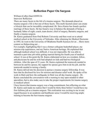 Reflection Paper On Surgeon
William (Colby) Starr10589136
Interview Reflection
There are many facets to the life of a trauma surgeon. The demands placed on
trauma surgeon s life is but one of those facets. This multi faceted career can create
a lifestyle that can be incredibly complicated. Dr. Steve Katsis has found a perfect
marriage of these facets. He has found a way to balance the demands of being a
husband, father of eight, coach, team doctor, chief of surgery, Bariatric surgeon, and
finally a trauma surgeon.
Dr. Katsis graduated from Oral Roberts University and then went on to attend
medical school at the University of Nebraska. After obtaining his Medical Doctorate
in 1993, he went to the University of Oklahoma Health Sciences for an ... Show more
content on Helpwriting.net ...
For example, highlighting that I was a former collegiate basketball player, my
mission trip experiences, and my Native American heritage. He explained that
although medical school was difficult, it was not impossible. He was able to
maintain a part time job while getting married during his fourth year of medical
school. It was at this point the Dr. Katsis elaborated on how as a resident, fellow,
and physicians he and his wife had adopted six kids and had two biological
children. After the span of 21 years. Dr. Katsis explained the teamwork needed in
between he and his spouse, the support his spouse gave him to do his job, and the
teamwork needed in raising a family.
Dr. Katsis delved into his decision to pursue a trauma surgery fellowship. It was
here that he disclosed his love for mission and disaster relief work. He spoke of his
work in Haiti and how the earthquake in Haiti was all day trauma surgery . Dr.
Katsis concluded the conversation with a warning to stay open minded to other
specialties, but to also make sure to take the proper requirements for trauma surgery
in medical school.
I have known that trauma surgery was a long commitment, but reflecting on what
Dr. Katsis said made me realize that I would be thirty three before I would have my
first fulltime job as a trauma surgeon. This realization was exciting to me in one
regard because in an academic and healthcare sense I would be receiving ample
training to become the best trauma surgeon
 