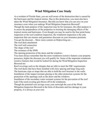 Wind Mitigation Case Study
As a resident of Florida State, you are well aware of the destruction that is caused by
the hurricanes and the tropical storms. Due to this destruction, you must also have
taken the Wind Mitigation Insurance. But did you know that you can save on your
insurance costs when you undergo Wind Mitigation Inspection Broward?
Though the main purpose of the inspection may be for insurance, the other purpose is
to assess the preparedness of the properties in resisting the damaging effects of the
tropical storms and hurricanes. Even though you may be used to the four point home
inspection or the roof condition inspection, the windstorm inspection is the only
inspection that can ensures and guarantees discount on your insurance premium.
You get the discount ... Show more content on Helpwriting.net ...
The roof deck attachment
The roof wall connection
The shape of the roof
The existence of the SWR
The opening protection of the doors and the windows.
You must always remember that the more windstorm resistive features your property
possesses, higher the discount you will qualify for. Some of the important windstorm
resistive features that would be looked for during the Wind Mitigation Inspection
Broward are:
Roof coverings such as the shingles that are able to meet the FBC requirements
The roof decks that have been installed with close spacing and large long nails
The hurricane clips or straps that are able to hold the roof structure to the walls.
Installation of the impact resistant glazing or the other protection systems for the
protection of the openings such as the doors and the windows.
Installation of the secondary water resistant systems for the prevention of the roof
leak if the rood covering gets blown off in the windstorm.
Though the potential cost savings every year outweigh the cost of the Wind
Mitigation Inspection Broward in the form of discounts and less damage to your
property, it is always at your own
 