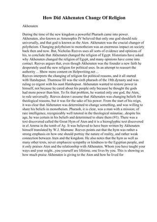 How Did Akhenaten Change Of Religion
Akhenaten
During the time of the new kingdom a powerful Pharaoh came into power.
Akhenaten, also known as Amenophis IV believed that only one god should rule
universally, and that god is known as the Aten. Akhenaten was the crucial changer of
polytheism. Changing polytheism to monotheism was an enormous impact on society
back then and now. But, Nicholas Reeves uses all sorts of evidence and opinions of
his, to conclude that Akhenaten changed the religion of Egypt. Historians have asked
why Akhenaten changed the religion of Egypt, and many opinions have come into
contact. Reeves argues that, even though Akhenaten was the founder a new faith he
desperately used the new religion for political uses. In an attempt to reassert the
authority ... Show more content on Helpwriting.net ...
Reeves interprets the changing of religion for political reasons, and it all started
with Hatshepsut. Thutmose III was the sixth pharaoh of the 18th dynasty and was
ruling co regent with his aunt Hatshepsut. Akhenaten wanted to restore power in
himself, not because he cared about his people only because he thought the gods
had more power than him. To fix that problem, he wanted only one god, the Aten,
to rule universally. Reeves doesn t assume that Akhenaten was changing beliefs for
theological reasons, but it was for the sake of his power. From the start of his reign,
it was clear that Akhenaten was determined to change something, and was willing to
share his beliefs in monotheism. Pharaoh, it is clear, was a man with a mission; of
rare intelligence, recognizably well tutored in the theological minutiae...despite his
age, he was certain in his beliefs and determined to share them (91). There was a
text discovered called the Great Hym of Aten and it is a hieroglyphic text discovered
in el Amrna in the tomb of Ay. It was believed to have been written by Akhenaten
himself translated by W.J. Murnane. Reeves points out that the hym was rather a
strong emphasis on how one should portray the nature of reality, and rather weak
connection between Aten and the kingdom. He also notes that the hym as well as
many other texts, never emphasize sympathy or kindness to the Egyptian people, and
it only praises Aten and the relationship with Akhenaten. Whom you have taught your
ways and your might...you yourself are lifetime, one lives by you. This is showing us
how much praise Akhenaten is giving to the Aten and how he lived for
 