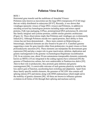 Polinton Virus Essay
BOX 1
Horizontal gene transfer and the mobilome of Amoebal Viruses:
Polintons (also known as mavericks) are the large DNA transposons (9 22 kb long)
that are widely distributed in eukaryotes [85 87]. Recently, it was shown that
virophages (parasitic viruses of large DNA viruses) and Polintons, in addition to
encoding several key homologous proteins including major and minor capsid
proteins, FtsK type packaging ATPase, proteinprimed DNA polymerase B, retroviral
like family integrase and cysteine protease, exhibit similar genomic architecture
(Figure A). These observations imply that Polintons and virophages are evolutionarily
linked [61]. Although Polintons encode two capsid proteins, their ability to form
virions has not been demonstrated. ... Show more content on Helpwriting.net ...
Interestingly, identical elements are also found to be part of A. Castellani genome
suggesting a route for gene transfer either from prokaryotes via giant viruses or from
protoeukaryotic ancestors [93]. These elements can manipulate the downstream gene
expression [94] and play a major role in gene inactivation, deletion, duplication and
genetic rearrangement in the genome via homologous/illegitimate recombination
[34]. In an extreme case, about 30 non autonomous transposable elements commonly
known as MITEs (10 are integrated in the coding regions) have colonized [95] the
genome of Pandoravirus salinus, but were undetectable in Pandoravirus dulcis [95].
Akin to their role in prokaryotes, they promote gene deletion and genetic
rearrangement [96]. A conceivable outcome of such genome plasticity would be the
loss and/or gain of function, accelerating host switching and adaptation. Apart from
these family specific mobile elements, the genomes of NCLDV also contain self
splicing introns [97] and inteins along with HNH endonuclease which might aid in
the mobility of genetic elements [98]. All three are known to influence genome
evolution in all forms of life through their splicing and nuclease activity
 