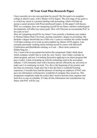 10 Year Goal Plan Research Paper
I have currently set a ten year goal plan for myself. My first goal is to complete
college in about 6 years, with a Master s/CPA degree. The next stage of my goals is
to switch my career to a position dealing with accounting, which will help me
pursue a career position with PricewaterhouseCoopers. In this paper I will discuss
PWC as a company, how am I preparing myself for my future, and how technological
developments will affect my career goals. How will I become an accountantat PwC in
ten years or less?
How am I preparing myself for my future? I am currently a freshman year student
at Thomas Edison State University, pursing a bachelor s degree in accounting. My
bachelor s degree should take me a little over 3 years to complete the credits needed.
I will then continue on to work on and complete my Master s/CPA degree. I am
currently personally working online training myself in course with Microsoft
Certification and QuickBooks training, so it can ... Show more content on
Helpwriting.net ...
Yes, I want to be an accountant but before this assignment I didn t think about
which company would I like to work for, now I know. Also I didn t consider an
intern program, and now I m looking forward to applying to an intern program that
pays a salary. I plan on keeping up with the technology used in the accountant
industry. I will constantly meet with a business advisor offered by my university to
make sure I m continuing on track. Yes, this is the beginning of my journey and
has been an extremely rough start, but it also has been a wonderful learning
experience. I recently have had the pleasure of meeting an employee of PwC who
gave me information verifying how wonderful of company they actual are. This
assignment completely made me realize that I need to become more organize and
learn how to stay on schedule. If I take all this information into consideration my
future with PwC will be very
 
