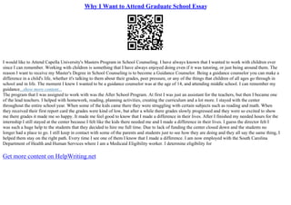 Why I Want to Attend Graduate School Essay
I would like to Attend Capella University's Masters Program in School Counseling. I have always known that I wanted to work with children ever
since I can remember. Working with children is something that I have always enjoyed doing even if it was tutoring, or just being around them. The
reason I want to receive my Master's Degree in School Counseling is to become a Guidance Counselor. Being a guidance counselor you can make a
difference in a child's life, whether it's talking to them about their grades, peer pressure, or any of the things that children of all ages go through in
school and in life. The moment I knew I wanted to be a guidance counselor was at the age of 14, and attending middle school. I can remember my
guidance...show more content...
The program that I was assigned to work with was the After School Program. At first I was just an assistant for the teachers, but then I became one
of the lead teachers. I helped with homework, reading, planning activities, creating the curriculum and a lot more. I stayed with the center
throughout the entire school year. When some of the kids came there they were struggling with certain subjects such as reading and math. When
they received their first report card the grades were kind of low, but after a while there grades slowly progressed and they were so excited to show
me there grades it made me so happy. It made me feel good to know that I made a difference in their lives. After I finished my needed hours for the
internship I still stayed at the center because I felt like the kids there needed me and I made a difference in their lives. I guess the director felt I
was such a huge help to the students that they decided to hire me full time. Due to lack of funding the center closed down and the students no
longer had a place to go. I still keep in contact with some of the parents and students just to see how they are doing and they all say the same thing, I
helped them stay on the right path. Every time I see one of them I know that I made a difference. I am now employed with the South Carolina
Department of Health and Human Services where I am a Medicaid Eligibility worker. I determine eligibility for
Get more content on HelpWriting.net
 