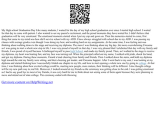 My High school Graduation Day Like many students, I waited for the day of my high school graduation ever since I started high school. I waited
for that day to come with patient. I also wanted to see my parent's excitement, and the proud moments they have waited for. I didn't believe that
graduation will be very emotional. The emotional moments started when I put my cap and gown on. Then the memories started to come, first
thing that came to my mind was how did I survive school with my ADD. I have always struggled with school due to my ADD. I was passing my
classes with average grades even though I was doing my best, and working hard on my assignments. At the same time, I was feeling nervous
thinking about walking down to the stage and receiving my diploma. The more I was thinking about my big day, the more overwhelming I became
as I was going to start a whole new step in life. I was very proud of myself on that day. I was very pleased that I celebrated that day with my family and
friends, I was proud of myself because I challenged myself to pass high School, and made my family proud. Then, as I walked to the stage to receive
my diploma, my heart was beating fast, and my face was turning red. When the principal called out my name, I walked with pride, shook his hand,
and got my diploma. During these moments, I heard a loud cheering from family and friends. Then I walked down the stairs, and held my diploma
high toward the side my family were sitting, and their cheering got louder, and I became happier. After I went back to my seat, I was looking at my
diploma and started thinking how I successfully folded one chapter in my life, and how to start opening a whole new one by going to college. At that
time, I was thinking about how excited college could be, meeting new people, more mature, their thinking will be different. I also thought college
will be my new path way to real life. Moreover, I looked around at my friends as the ceremony was getting close to the end. I was getting emotional
as I had to say good bye to most of my friends, it was very hard for me to think about not seeing some of them again because they were planning to
move and attend out of state college. The ceremony ended with throwing
Get more content on HelpWriting.net
 