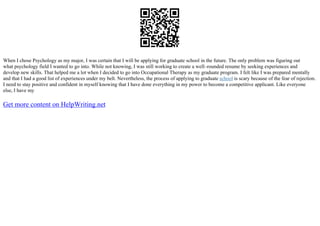 When I chose Psychology as my major, I was certain that I will be applying for graduate school in the future. The only problem was figuring out
what psychology field I wanted to go into. While not knowing, I was still working to create a well–rounded resume by seeking experiences and
develop new skills. That helped me a lot when I decided to go into Occupational Therapy as my graduate program. I felt like I was prepared mentally
and that I had a good list of experiences under my belt. Nevertheless, the process of applying to graduate school is scary because of the fear of rejection.
I need to stay positive and confident in myself knowing that I have done everything in my power to become a competitive applicant. Like everyone
else, I have my
Get more content on HelpWriting.net
 