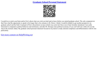 Graduate School Personal Statement
I would love to pick your brain and/or Eric's about what you wish you had read or knew before you started graduate school. The only comparativist
that I have had the opportunity to speak to for longer than a few minutes is Dr. Down. I think it would be helpful to get another perspective on
graduate school and the field. I read part of Eric's dissertation on trace (which was cool), but I have never been formally introduced. I am really
interested in comparative political behavior and institutions, and after Dr. Hwang's class political economy (if you can't tell I am a little all over the
map at the moment..haha). My graduate school personal statement focused on my desire to study national compliance and differentiation with EU law
particularly
Get more content on HelpWriting.net
 