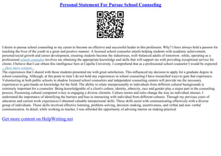 Personal Statement For Pursue School Counseling
I desire to pursue school counseling as my career to become an effective and successful leader in this profession. Why? I have always held a passion for
touching the lives of the youth in a great and positive manner. A licensed school counselor entails helping students with academic achievement,
personal/social growth and career development, ensuring students become the industrious, well–balanced adults of tomorrow. while, operating as a
professional school counselor involves me obtaining the appropriate knowledge and skills that will support me with providing exceptional service for
clients. I believe that I can obtain this intelligence here at Capella University. I comprehend that as a professional school counselor I would be expected
...show more content...
The experiences that I shared with those students presented me with great satisfaction. This influenced my decision to apply for a graduate degree in
school counseling. Although, at this point in time I do not hold any experiences in school counseling I have researched ways to gain that experience.
Volunteering at both public schools to shadow licensed school counselors and independent counseling centers will provide me the necessary
experiences to gain hands on knowledge for the field. The ability to relate interpersonally to individuals from different cultural backgrounds is
extremely important for a counselor. Being knowledgeable of a client's culture, identity, ethnicity, race and gender play a major part in the counseling
process. Possessing cultural competent is key to engaging a diverse clientele. Culture norms and rules change the way an individual interact. I
understand the importance of identifying the barriers and bias in interacting with individual from different cultures. Through my previous years of
education and current work experiences I obtained valuable interpersonal skills. These skills assist with communicating effectively with a diverse
group of individuals. Those skills involved effective listening, problem–solving, decision–making, assertiveness, and verbal and non–verbal
communication. In detail, while working as teacher, I was afforded the opportunity of advising interns on making practical
Get more content on HelpWriting.net
 