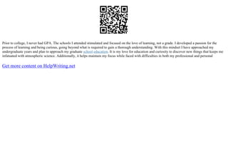 Prior to college, I never had GPA. The schools I attended stimulated and focused on the love of learning, not a grade. I developed a passion for the
process of learning and being curious, going beyond what is required to gain a thorough understanding. With this mindset I have approached my
undergraduate years and plan to approach my graduate school education. It is my love for education and curiosity to discover new things that keeps me
infatuated with atmospheric science. Additionally, it helps maintain my focus while faced with difficulties in both my professional and personal
Get more content on HelpWriting.net
 