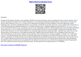 High School Graduation Essay
Graduation
Through out life people go through so many hardships. Whether it be good or bad there is always something that comes out of the situation. One of
the most exciting but yet scariest events would be graduation. For a lot of people, graduating from high school is a goal. It takes a lot of time and
effort to achieve that goal. In the long run, it opens a lot of opportunities for people to succeed. Graduation is the end of high school, and the
beginning to life. I can almost remember that day like it was yesterday, I awoke like on any other school day. It was a gorgeous May morning, therays
of sun flittered through my miniblinds blinding me as if I hadn't seen light in days. I sluggishly dragged my limp body out of...show more content...
Once I was finished, I gathered up my cap and gown and my car keys and headed out the door. All the graduates had to meet in the high school library
an hour before the ceremonies started, and I promised one of my best friends Tony that we would go together. I knocked on his back door and let
myself in like I always do. All of his family members were running throughout the house trying to get ready. I asked his mom where Tony was and
she proceeded to tell me that he was in the bathroom getting ready. I tapped on the door and walked in. He was standing in front of the mirror
with his cap and gown on. He look me straight in the eyes and said," Can you believe that we are about to graduate?" I replied," No, it really hasn't
set in yet." Tony finished getting ready, and then we left for the high school. The parking lot was filled with all the other seniors' cars. Tony and I
walked into the library ten minutes late like usual, and the principal had already started giving instructions. I found my place in line and then was all
ears. I couldn't help but look around at all the others. Smiles were plastered on their faces as if they had heard a hilarious joke. Once the principal
concluded his speech, the whole senior class paraded down the hallway to the commons in two uniform lines stopping just outside the gymnasium
doors. We could hear the band warming up and playing songs. All the people that were standing around me were bubbling
Get more content on HelpWriting.net
 