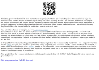 There I was, poised with the first draft of my masters thesis, ready to jack it under the rear wheels of my car so that I could vent my anger and
frustration. Never had I felt this kind of undiluted rage in dealing with a piece of writing. As far as I was concerned, the first draft was complete
and therefore the entire piece was finished; however, my thesis advisor didn't quite agree with me. A less deranged friend of mine talked me out of
repeatedly backing over my thesis, and convinced me that it didn't really matter if I did leave tire marks on it because I had multiple drafts on my
disk. But still, I knew that it would just feel so good to leave some tire tread on the paper.
I had not written a thesis as an undergrad, and I was...show more content...
So, when I came to the end of the first draft of my thesis, I was convinced I had produced a solid piece of writing and that I was finally, and
thankfully, done with it. At the point at which I was ready to jack the thesis under my rear tires, I knew I had worked hard on this piece, harder
than I had ever worked on a piece of writing in my life. It was certainly the longest piece of writing that I had ever produced; yet I had erroneously
equated length with good quality. I had done no revising to this piece, nor had I achieved any distance from it in order set it aside to come back to it
at a later time.
In the past, I had not written drafts of my papers; I had been told since high school that I was a reasonably decent writer. I was a comparative literature
major in college, and again, I had earned solid grades on my writing assignments, and I had worked hard, but I had not slaved over draft after draft. I
tended to write well under pressure (or so I thought), but I left no time for revisions. Usually, I was finishing up the paper within hours of the class in
which it was due. Up until working with Peter, I had thought that this process worked fine for me; in fact I thought that it had worked better than fine.
However, Peter Heinegg changed all of that for me.
Peter agreed with me that I was done with the thesis, but he thought I was merely done with the FIRST draft of the piece. He told me my work was
good but there was
Get more content on HelpWriting.net
 