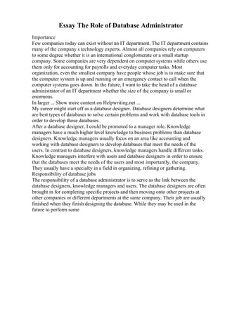 Essay The Role of Database Administrator
Importance
Few companies today can exist without an IT department. The IT department contains
many of the company s technology experts. Almost all companies rely on computers
to some degree whether it is an international conglomerate or a small startup
company. Some companies are very dependent on computer systems while others use
them only for accounting for payrolls and everyday computer tasks. Most
organization, even the smallest company have people whose job is to make sure that
the computer system is up and running or an emergency contact to call when the
computer systems goes down. In the future, I want to take the head of a database
administrator of an IT department whether the size of the company is small or
enormous.
In larger ... Show more content on Helpwriting.net ...
My career might start off as a database designer. Database designers determine what
are best types of databases to solve certain problems and work with database tools in
order to develop those databases.
After a database designer, I could be promoted to a manager role. Knowledge
managers have a much higher level knowledge to business problems than database
designers. Knowledge managers usually focus on an area like accounting and
working with database designers to develop databases that meet the needs of the
users. In contrast to database designers, knowledge managers handle different tasks.
Knowledge managers interfere with users and database designers in order to ensure
that the databases meet the needs of the users and most importantly, the company.
They usually have a specialty in a field in organizing, refining or gathering.
Responsibility of database jobs
The responsibility of a database administrator is to serve as the link between the
database designers, knowledge managers and users. The database designers are often
brought in for completing specific projects and then moving onto other projects at
other companies or different departments at the same company. Their job are usually
finished when they finish designing the database. While they may be used in the
future to perform some
 