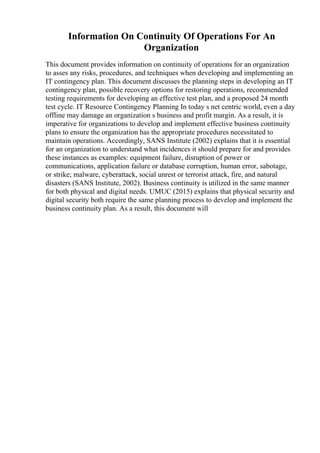Information On Continuity Of Operations For An
Organization
This document provides information on continuity of operations for an organization
to asses any risks, procedures, and techniques when developing and implementing an
IT contingency plan. This document discusses the planning steps in developing an IT
contingency plan, possible recovery options for restoring operations, recommended
testing requirements for developing an effective test plan, and a proposed 24 month
test cycle. IT Resource Contingency Planning In today s net centric world, even a day
offline may damage an organization s business and profit margin. As a result, it is
imperative for organizations to develop and implement effective business continuity
plans to ensure the organization has the appropriate procedures necessitated to
maintain operations. Accordingly, SANS Institute (2002) explains that it is essential
for an organization to understand what incidences it should prepare for and provides
these instances as examples: equipment failure, disruption of power or
communications, application failure or database corruption, human error, sabotage,
or strike; malware, cyberattack, social unrest or terrorist attack, fire, and natural
disasters (SANS Institute, 2002). Business continuity is utilized in the same manner
for both physical and digital needs. UMUC (2015) explains that physical security and
digital security both require the same planning process to develop and implement the
business continuity plan. As a result, this document will
 