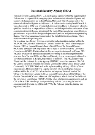 National Security Agency (NSA)
National Security Agency (NSA) U.S. intelligence agency within the Department of
Defense that is responsible for cryptographic and communications intelligence and
security. Its headquarters are in Fort Meade, Maryland. The NSA grew out of the
communications intelligence activities of U.S. military units during World War II. It
was established in 1952 by a presidential directive from Harry S. Truman in which he
specified its mission as to provide an effective, unified organization and control of the
communications intelligence activities of the United Statesconducted against foreign
governments, to provide for integrated operational policies and procedures pertaining
thereto. The NSA was created in part out of the belief that the importance... Show
more content on Helpwriting.net ...
He is assisted by a Deputy Director, who is the highest ranking civilian within the
NSA/CSS. NSA also has an Inspector General, head of the Office of the Inspector
General (OIG), a General Counsel, head of the Office of the General Counsel
(OGC) and a Director of Compliance, who is head of the Office of the Director of
Compliance (ODOC). Unlike other intelligence organizations such as CIA or DIA,
NSA has always been particularly reticent concerning its internal organizational
structure.As of the mid 1990s, the National Security Agency was organized into five
Directorates: Michael S. Rogers, the director of the NSA. The NSA is led by the
Director of the National Security Agency (DIRNSA), who also serves as Chief of
the Central Security Service (CHCSS) and Commander of the United States Cyber
Command (USCYBERCOM) and is the highest ranking military official of these
organizations. He is assisted by a Deputy Director, who is the highest ranking
civilian within the NSA/CSS. NSA also has an Inspector General, head of the
Office of the Inspector General (OIG), a General Counsel, head of the Office of the
General Counsel (OGC) and a Director of Compliance, who is head of the Office of
the Director of Compliance (ODOC). Unlike other intelligence organizations such as
CIA or DIA, NSA has always been particularly reticent concerning its internal
organizational structure. As of the mid 1990s, the National Security Agency was
organized into five
 