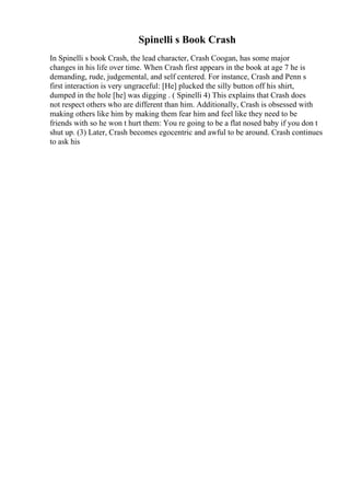 Spinelli s Book Crash
In Spinelli s book Crash, the lead character, Crash Coogan, has some major
changes in his life over time. When Crash first appears in the book at age 7 he is
demanding, rude, judgemental, and self centered. For instance, Crash and Penn s
first interaction is very ungraceful: [He] plucked the silly button off his shirt,
dumped in the hole [he] was digging . ( Spinelli 4) This explains that Crash does
not respect others who are different than him. Additionally, Crash is obsessed with
making others like him by making them fear him and feel like they need to be
friends with so he won t hurt them: You re going to be a flat nosed baby if you don t
shut up. (3) Later, Crash becomes egocentric and awful to be around. Crash continues
to ask his
 