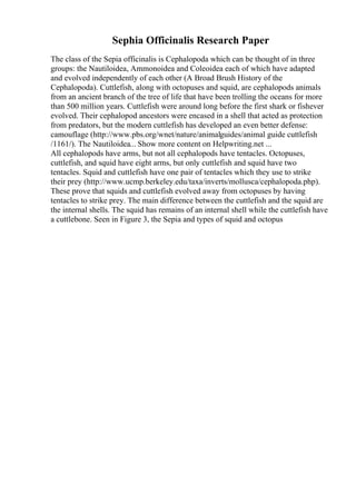 Sephia Officinalis Research Paper
The class of the Sepia officinalis is Cephalopoda which can be thought of in three
groups: the Nautiloidea, Ammonoidea and Coleoidea each of which have adapted
and evolved independently of each other (A Broad Brush History of the
Cephalopoda). Cuttlefish, along with octopuses and squid, are cephalopods animals
from an ancient branch of the tree of life that have been trolling the oceans for more
than 500 million years. Cuttlefish were around long before the first shark or fishever
evolved. Their cephalopod ancestors were encased in a shell that acted as protection
from predators, but the modern cuttlefish has developed an even better defense:
camouflage (http://www.pbs.org/wnet/nature/animalguides/animal guide cuttlefish
/1161/). The Nautiloidea... Show more content on Helpwriting.net ...
All cephalopods have arms, but not all cephalopods have tentacles. Octopuses,
cuttlefish, and squid have eight arms, but only cuttlefish and squid have two
tentacles. Squid and cuttlefish have one pair of tentacles which they use to strike
their prey (http://www.ucmp.berkeley.edu/taxa/inverts/mollusca/cephalopoda.php).
These prove that squids and cuttlefish evolved away from octopuses by having
tentacles to strike prey. The main difference between the cuttlefish and the squid are
the internal shells. The squid has remains of an internal shell while the cuttlefish have
a cuttlebone. Seen in Figure 3, the Sepia and types of squid and octopus
 