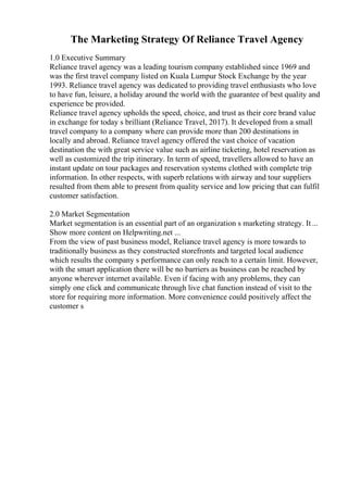 The Marketing Strategy Of Reliance Travel Agency
1.0 Executive Summary
Reliance travel agency was a leading tourism company established since 1969 and
was the first travel company listed on Kuala Lumpur Stock Exchange by the year
1993. Reliance travel agency was dedicated to providing travel enthusiasts who love
to have fun, leisure, a holiday around the world with the guarantee of best quality and
experience be provided.
Reliance travel agency upholds the speed, choice, and trust as their core brand value
in exchange for today s brilliant (Reliance Travel, 2017). It developed from a small
travel company to a company where can provide more than 200 destinations in
locally and abroad. Reliance travel agency offered the vast choice of vacation
destination the with great service value such as airline ticketing, hotel reservation as
well as customized the trip itinerary. In term of speed, travellers allowed to have an
instant update on tour packages and reservation systems clothed with complete trip
information. In other respects, with superb relations with airway and tour suppliers
resulted from them able to present from quality service and low pricing that can fulfil
customer satisfaction.
2.0 Market Segmentation
Market segmentation is an essential part of an organization s marketing strategy. It ...
Show more content on Helpwriting.net ...
From the view of past business model, Reliance travel agency is more towards to
traditionally business as they constructed storefronts and targeted local audience
which results the company s performance can only reach to a certain limit. However,
with the smart application there will be no barriers as business can be reached by
anyone wherever internet available. Even if facing with any problems, they can
simply one click and communicate through live chat function instead of visit to the
store for requiring more information. More convenience could positively affect the
customer s
 