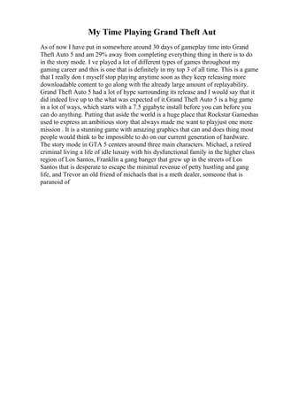My Time Playing Grand Theft Aut
As of now I have put in somewhere around 30 days of gameplay time into Grand
Theft Auto 5 and am 29% away from completing everything thing in there is to do
in the story mode. I ve played a lot of different types of games throughout my
gaming career and this is one that is definitely in my top 3 of all time. This is a game
that I really don t myself stop playing anytime soon as they keep releasing more
downloadable content to go along with the already large amount of replayability.
Grand Theft Auto 5 had a lot of hype surrounding its release and I would say that it
did indeed live up to the what was expected of it.Grand Theft Auto 5 is a big game
in a lot of ways, which starts with a 7.5 gigabyte install before you can before you
can do anything. Putting that aside the world is a huge place that Rockstar Gameshas
used to express an ambitious story that always made me want to playjust one more
mission . It is a stunning game with amazing graphics that can and does thing most
people would think to be impossible to do on our current generation of hardware.
The story mode in GTA 5 centers around three main characters. Michael, a retired
criminal living a life of idle luxury with his dysfunctional family in the higher class
region of Los Santos, Franklin a gang banger that grew up in the streets of Los
Santos that is desperate to escape the minimal revenue of petty hustling and gang
life, and Trevor an old friend of michaels that is a meth dealer, someone that is
paranoid of
 
