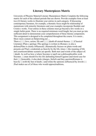 Literary Masterpieces Matrix
University of Phoenix Material Literary Masterpieces Matrix Complete the following
matrix for each of the cultural periods that are shown. Provide examples from at least
two (2) literary works to illustrate your entries in each category. If discussing
contemporary literature, for example, a thematic focus might be relationship of
mainstream with minority literatures and your examples incorporate Rushdie and
Cronin s works. Your entries in these columns must go beyond a few words or a
simple bullet point. There is no required minimum word length, but you must go into
sufficient detail to demonstrate your comprehension of these literary components.
This assignment is designed to be completed throughout the course. It is easier...
Show more content on Helpwriting.net ...
There s| | | | | |love, action, life and | | | | | |death all eternal themes. | | | |Classical
Literature |Plato s apology |The apology is written in |Roman s is also a
defense|Plato is clearly influenced| | |thematically focuses on |plain words and
presents a|of Paul s credentials as |heavily by the life, times | | |the meaning of life
and |courtroom/debate scenario |an apostle. Both men |and words of the subject of|
| |death. As well as how a |where Socrates is |spell out a philosophical|his work
Socrates. | | |man should live his life |defending himself against |and moral case for
their | | | |honorably, it also deals |charges. |beliefs and they question|Romans is
heavily | | |with the fear of death. | |and refute the opinions |influenced by Jewish | | |
|Paul makes use of |of those who would oppose|traditions,
 