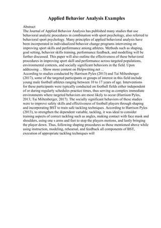 Applied Behavior Analysis Examples
Abstract
The Journal of Applied Behavior Analysis has published many studies that use
behavioral analytic procedures in combination with sport psychology, also referred to
behavioral sport psychology. Many principles of applied behavioral analysis have
been incorporated in individualized behavior change programs intervening on
improving sport skills and performance among athletes. Methods such as shaping,
goal setting, behavior skills training, performance feedback, and modelling will be
further discussed. This paper will also outline the effectiveness of these behavioral
procedures in improving sport skill and performance across targeted populations,
environmental contexts, and socially significant behaviors in the field. Upon
addressing ... Show more content on Helpwriting.net ...
According to studies conducted by Harrison Pyles (2013) and Tai Miltenberger
(2017), some of the targeted participants or groups of interest in this field include
young male football athletes ranging between 10 to 17 years of age. Interventions
for these participants were typically conducted on football fields either independent
of or during regularly schedules practice times, thus serving as complex immediate
environments where targeted behaviors are most likely to occur (Harrison Pyles,
2013; Tai Miltenberger, 2017). The socially significant behaviors of these studies
were to improve safety skills and effectiveness of football players through shaping
and incorporating BST to train safe tackling techniques. According to Harrison Pyles
(2013), to strengthen the dependent variable, tackling, it was ideal to consider
training aspects of correct tackling such as angles, making contact with face mask and
shoulders, using one s arms and feet to stop the players motions, and lastly bringing
the player down. Thus, following shaping procedures as those mentioned above while
using instruction, modeling, rehearsal, and feedback all components of BST,
execution of appropriate tackling techniques will
 