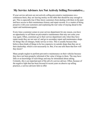 My Service Advisors Are Not Actively Selling Preventative...
If your service advisors are not actively selling preventative maintenance on a
continuous basis, they are leaving money on the table that should be easy enough to
get. This is especially true if they know customers from dealing with them in the past
and have access to their maintenance history and repair records. It s a matter of being
proactive with your customers and explaining the real value of staying ahead in the
repair and maintenancegame.
Every time a customer comes to your service department for any reason, you have
an opportunity to sell them on preventative maintenance that may not come your
way again. Often, customers go to their service department only when they have
repair needs they are not sure of, and go to secondary repair and maintenance shops
for things like oil changes, brake service or tires. This is usually because they
believe these kinds of things to be less expensive in outside shops than they are at
their dealership, which is not necessarily so. But, if no one tells them that how will
they know?
Many people neglect to perform preventive maintenance on their vehicles because
they have not been properly informed of the value it brings to them. The may have
little or no knowledge of such things and may be intimidated about asking.
Certainly, this is an important part of the job of a service advisor. Often, because of
the negative light that has been focused in recent years on abusive up selling
practices, a service advisors fails to offer
 