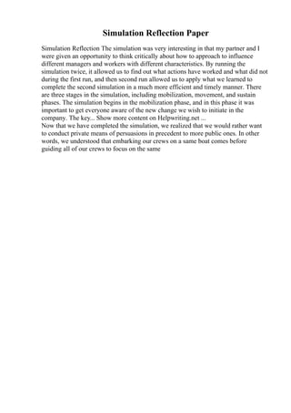 Simulation Reflection Paper
Simulation Reflection The simulation was very interesting in that my partner and I
were given an opportunity to think critically about how to approach to influence
different managers and workers with different characteristics. By running the
simulation twice, it allowed us to find out what actions have worked and what did not
during the first run, and then second run allowed us to apply what we learned to
complete the second simulation in a much more efficient and timely manner. There
are three stages in the simulation, including mobilization, movement, and sustain
phases. The simulation begins in the mobilization phase, and in this phase it was
important to get everyone aware of the new change we wish to initiate in the
company. The key... Show more content on Helpwriting.net ...
Now that we have completed the simulation, we realized that we would rather want
to conduct private means of persuasions in precedent to more public ones. In other
words, we understood that embarking our crews on a same boat comes before
guiding all of our crews to focus on the same
 