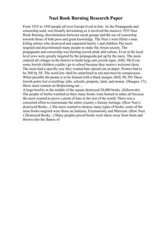 Nazi Book Burning Research Paper
From 1933 to 1945 people all over Europe lived in fear. As the Propaganda and
censorship used, was brutally devastating as it involved the massive 1933 Nazi
Book Burning, discrimination between racial groups and the use of censorship
towards those of both poor and great knowledge. The Nazi s were Hitler s man
killing armies who destroyed and separated family s and children.The nazis
targeted and discriminated many people to make the Aryan society. The
propaganda and censorship was burning jewish pride and culture. Even at the local
level jews were greatly targeted by the propaganda put up by the nazis. The nazis
ordered all villages in the district to build large anti jewish signs. (Hill, 98) Even
some Jewish children couldn t go to school because they weren t welcome there.
The nazis had a specific way they wanted hate spread out on paper. Posters had to
be 30ft by 5ft. The word Jew shall be underlined in red and must be conspicuous.
When possible the poster is to be framed with a black margin. (Hill, 98, 99) These
Jewish poles lost everything: jobs, schools, property, land, and money. (Haugen, 17)...
Show more content on Helpwriting.net ...
A huge bonfire in the middle of the square destroyed 20,000 books. (Zebrowski)
The people of berlin watched as their many books were burned to ashes all because
the nazis wanted to prove a point of hate to the rest of the world. There was a
concerted effort to exterminate the entire country s literary heritage. (How Nazi s
destroyed Books...) The nazis wanted to destroy many types of books, some of the
main books targeted were those on Judaism, Freemasonry and Marxism. (How Nazi
s Destroyed Books...) Many peoples prized books were taken away from them and
thrown into the flames of
 