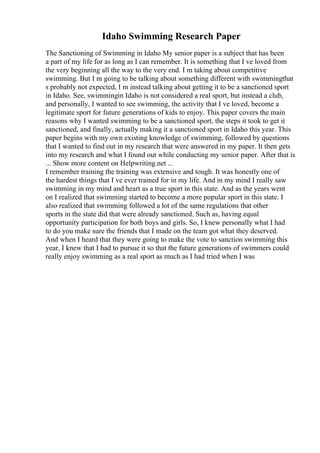 Idaho Swimming Research Paper
The Sanctioning of Swimming in Idaho My senior paper is a subject that has been
a part of my life for as long as I can remember. It is something that I ve loved from
the very beginning all the way to the very end. I m taking about competitive
swimming. But I m going to be talking about something different with swimmingthat
s probably not expected, I m instead talking about getting it to be a sanctioned sport
in Idaho. See, swimmingin Idaho is not considered a real sport, but instead a club,
and personally, I wanted to see swimming, the activity that I ve loved, become a
legitimate sport for future generations of kids to enjoy. This paper covers the main
reasons why I wanted swimming to be a sanctioned sport, the steps it took to get it
sanctioned, and finally, actually making it a sanctioned sport in Idaho this year. This
paper begins with my own existing knowledge of swimming, followed by questions
that I wanted to find out in my research that were answered in my paper. It then gets
into my research and what I found out while conducting my senior paper. After that is
... Show more content on Helpwriting.net ...
I remember training the training was extensive and tough. It was honestly one of
the hardest things that I ve ever trained for in my life. And in my mind I really saw
swimming in my mind and heart as a true sport in this state. And as the years went
on I realized that swimming started to become a more popular sport in this state. I
also realized that swimming followed a lot of the same regulations that other
sports in the state did that were already sanctioned. Such as, having equal
opportunity participation for both boys and girls. So, I knew personally what I had
to do you make sure the friends that I made on the team got what they deserved.
And when I heard that they were going to make the vote to sanction swimming this
year, I knew that I had to pursue it so that the future generations of swimmers could
really enjoy swimming as a real sport as much as I had tried when I was
 