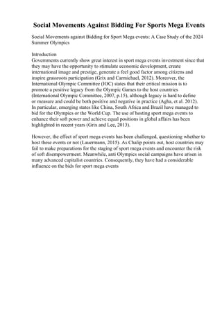 Social Movements Against Bidding For Sports Mega Events
Social Movements against Bidding for Sport Mega events: A Case Study of the 2024
Summer Olympics
Introduction
Governments currently show great interest in sport mega events investment since that
they may have the opportunity to stimulate economic development, create
international image and prestige, generate a feel good factor among citizens and
inspire grassroots participation (Grix and Carmichael, 2012). Moreover, the
International Olympic Committee (IOC) states that their critical mission is to
promote a positive legacy from the Olympic Games to the host countries
(International Olympic Committee, 2007, p.15), although legacy is hard to define
or measure and could be both positive and negative in practice (Agha, et al. 2012).
In particular, emerging states like China, South Africa and Brazil have managed to
bid for the Olympics or the World Cup. The use of hosting sport mega events to
enhance their soft power and achieve equal positions in global affairs has been
highlighted in recent years (Grix and Lee, 2013).
However, the effect of sport mega events has been challenged, questioning whether to
host these events or not (Lauermann, 2015). As Chalip points out, host countries may
fail to make preparations for the staging of sport mega events and encounter the risk
of soft disempowerment. Meanwhile, anti Olympics social campaigns have arisen in
many advanced capitalist countries. Consequently, they have had a considerable
influence on the bids for sport mega events
 