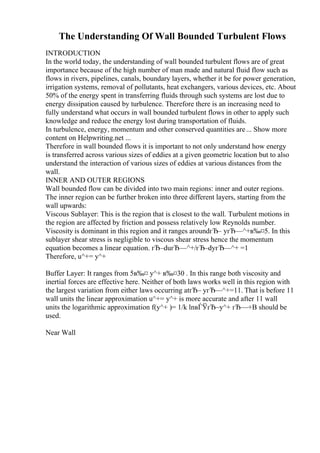 The Understanding Of Wall Bounded Turbulent Flows
INTRODUCTION
In the world today, the understanding of wall bounded turbulent flows are of great
importance because of the high number of man made and natural fluid flow such as
flows in rivers, pipelines, canals, boundary layers, whether it be for power generation,
irrigation systems, removal of pollutants, heat exchangers, various devices, etc. About
50% of the energy spent in transferring fluids through such systems are lost due to
energy dissipation caused by turbulence. Therefore there is an increasing need to
fully understand what occurs in wall bounded turbulent flows in other to apply such
knowledge and reduce the energy lost during transportation of fluids.
In turbulence, energy, momentum and other conserved quantities are... Show more
content on Helpwriting.net ...
Therefore in wall bounded flows it is important to not only understand how energy
is transferred across various sizes of eddies at a given geometric location but to also
understand the interaction of various sizes of eddies at various distances from the
wall.
INNER AND OUTER REGIONS
Wall bounded flow can be divided into two main regions: inner and outer regions.
The inner region can be further broken into three different layers, starting from the
wall upwards:
Viscous Sublayer: This is the region that is closest to the wall. Turbulent motions in
the region are affected by friction and possess relatively low Reynolds number.
Viscosity is dominant in this region and it ranges aroundгЂ– yгЂ—^+в‰¤5. In this
sublayer shear stress is negligible to viscous shear stress hence the momentum
equation becomes a linear equation. гЂ–duгЂ—^+/гЂ–dyгЂ—^+ =1
Therefore, u^+= y^+
Buffer Layer: It ranges from 5в‰¤ y^+ в‰¤30 . In this range both viscosity and
inertial forces are effective here. Neither of both laws works well in this region with
the largest variation from either laws occurring atгЂ– yгЂ—^+=11. That is before 11
wall units the linear approximation u^+= y^+ is more accurate and after 11 wall
units the logarithmic approximation f(y^+ )= 1/k lnвЃЎгЂ–y^+ гЂ—+B should be
used.
Near Wall
 