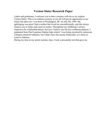 Vernon Slater Research Paper
Ladies and gentlemen, I welcome you to take a journey with me as we explore
Vernon Slater. This is no ordinary journey as you all will get an opportunity to see
where life takes me. I was born in Washington, DC on July 5th, 1996. My
upbringing was great I had a mother that loved me unconditionally, and she always
found a way to make ends meet no matter. Throughout my childhood, I always
inspired to be a basketball player, but now I believe my life has a different purpose. I
graduated from Paul Laurence Dunbar high school. I was being recruited by numerous
collegeto attend for athletics, but I didn t have the money financially; so I chose to
come to Johnson.
During my time in my senior seminar class, I took a personality test that gave me
 