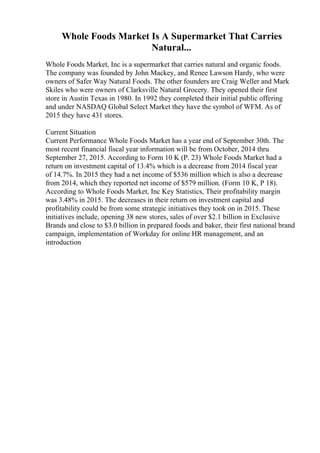 Whole Foods Market Is A Supermarket That Carries
Natural...
Whole Foods Market, Inc is a supermarket that carries natural and organic foods.
The company was founded by John Mackey, and Renee Lawson Hardy, who were
owners of Safer Way Natural Foods. The other founders are Craig Weller and Mark
Skiles who were owners of Clarksville Natural Grocery. They opened their first
store in Austin Texas in 1980. In 1992 they completed their initial public offering
and under NASDAQ Global Select Market they have the symbol of WFM. As of
2015 they have 431 stores.
Current Situation
Current Performance Whole Foods Market has a year end of September 30th. The
most recent financial fiscal year information will be from October, 2014 thru
September 27, 2015. According to Form 10 K (P. 23) Whole Foods Market had a
return on investment capital of 13.4% which is a decrease from 2014 fiscal year
of 14.7%. In 2015 they had a net income of $536 million which is also a decrease
from 2014, which they reported net income of $579 million. (Form 10 K, P 18).
According to Whole Foods Market, Inc Key Statistics, Their profitability margin
was 3.48% in 2015. The decreases in their return on investment capital and
profitability could be from some strategic initiatives they took on in 2015. These
initiatives include, opening 38 new stores, sales of over $2.1 billion in Exclusive
Brands and close to $3.0 billion in prepared foods and baker, their first national brand
campaign, implementation of Workday for online HR management, and an
introduction
 