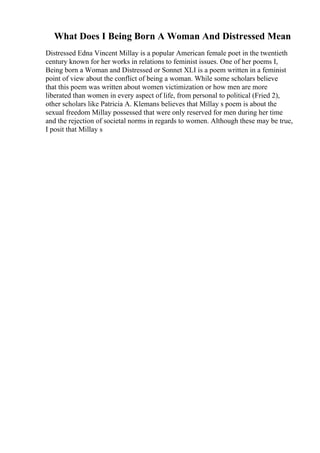 What Does I Being Born A Woman And Distressed Mean
Distressed Edna Vincent Millay is a popular American female poet in the twentieth
century known for her works in relations to feminist issues. One of her poems I,
Being born a Woman and Distressed or Sonnet XLI is a poem written in a feminist
point of view about the conflict of being a woman. While some scholars believe
that this poem was written about women victimization or how men are more
liberated than women in every aspect of life, from personal to political (Fried 2),
other scholars like Patricia A. Klemans believes that Millay s poem is about the
sexual freedom Millay possessed that were only reserved for men during her time
and the rejection of societal norms in regards to women. Although these may be true,
I posit that Millay s
 