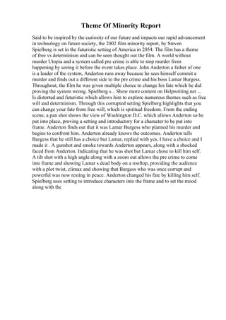 Theme Of Minority Report
Said to be inspired by the curiosity of our future and impacts our rapid advancement
in technology on future society, the 2002 film minority report, by Steven
Spielberg is set in the futuristic setting of America in 2054. The film has a theme
of free vs determinism and can be seen thought out the film. A world without
murder Utopia and a system called pre crime is able to stop murder from
happening by seeing it before the event takes place. John Anderton a father of one
is a leader of the system, Anderton runs away because he sees himself commit a
murder and finds out a different side to the pre crime and his boss Lamar Burgess.
Throughout, the film he was given multiple choice to change his fate which he did
proving the system wrong. Spielberg s... Show more content on Helpwriting.net ...
Is distorted and futuristic which allows him to explore numerous themes such as free
will and determinism. Through this corrupted setting Spielberg highlights that you
can change your fate from free will, which is spiritual freedom. From the ending
scene, a pan shot shows the view of Washington D.C. which allows Anderton so be
put into place, proving a setting and introductory for a character to be put into
frame. Anderton finds out that it was Lamar Burgess who planned his murder and
begins to confront him. Anderton already knows the outcomes. Anderton tells
Burgess that he still has a choice but Lamar, replied with yes, I have a choice and I
made it . A gunshot and smoke towards Anderton appears, along with a shocked
faced from Anderton. Indicating that he was shot but Lamar chose to kill him self.
A tilt shot with a high angle along with a zoom out allows the pre crime to come
into frame and showing Lamar s dead body on a rooftop, providing the audience
with a plot twist, climax and showing that Burgess who was once corrupt and
powerful was now resting in peace. Anderton changed his fate by killing him self.
Spielberg uses setting to introduce characters into the frame and to set the mood
along with the
 