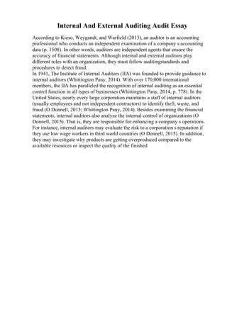 Internal And External Auditing Audit Essay
According to Kieso, Weygandt, and Warfield (2013), an auditor is an accounting
professional who conducts an independent examination of a company s accounting
data (p. 1508). In other words, auditors are independent agents that ensure the
accuracy of financial statements. Although internal and external auditors play
different roles with an organization, they must follow auditingstandards and
procedures to detect fraud.
In 1941, The Institute of Internal Auditors (IIA) was founded to provide guidance to
internal auditors (Whittington Pany, 2014). With over 170,000 international
members, the IIA has paralleled the recognition of internal auditing as an essential
control function in all types of businesses (Whittington Pany, 2014, p. 778). In the
United States, nearly every large corporation maintains a staff of internal auditors
(usually employees and not independent contractors) to identify theft, waste, and
fraud (O Donnell, 2015; Whittington Pany, 2014). Besides examining the financial
statements, internal auditors also analyze the internal control of organizations (O
Donnell, 2015). That is, they are responsible for enhancing a company s operations.
For instance, internal auditors may evaluate the risk to a corporation s reputation if
they use low wage workers in third world countries (O Donnell, 2015). In addition,
they may investigate why products are getting overproduced compared to the
available resources or inspect the quality of the finished
 