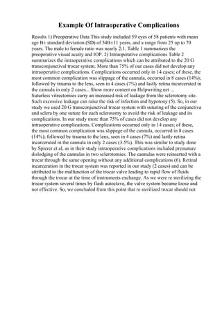 Example Of Intraoperative Complications
Results 1) Preoperative Data This study included 59 eyes of 58 patients with mean
age В± standard deviation (SD) of 54В±11 years, and a range from 25 up to 70
years. The male to female ratio was nearly 2:1. Table 1 summarizes the
preoperative visual acuity and IOP. 2) Intraoperative complications Table 2
summarizes the intraoperative complications which can be attributed to the 20 G
transconjunctival trocar system. More than 75% of our cases did not develop any
intraoperative complications. Complications occurred only in 14 cases; of these, the
most common complication was slippage of the cannula, occurred in 8 cases (14%);
followed by trauma to the lens, seen in 4 cases (7%) and lastly retina incarcerated in
the cannula in only 2 cases... Show more content on Helpwriting.net ...
Suturless vitrectomies carry an increased risk of leakage from the sclerotomy site.
Such excessive leakage can raise the risk of infection and hypotony (5). So, in our
study we used 20 G transconjunctival trocar system with suturing of the conjunctiva
and sclera by one suture for each sclerotomy to avoid the risk of leakage and its
complications. In our study more than 75% of cases did not develop any
intraoperative complications. Complications occurred only in 14 cases; of these,
the most common complication was slippage of the cannula, occurred in 8 cases
(14%); followed by trauma to the lens, seen in 4 cases (7%) and lastly retina
incarcerated in the cannula in only 2 cases (3.5%). This was similar to study done
by Spierer et al, as in their study intraoperative complications included premature
dislodging of the cannulas in two sclerotomies. The cannulas were reinserted with a
trocar through the same opening without any additional complications (6). Retinal
incarceration in the trocar system was reported in our study (2 cases) and can be
attributed to the malfunction of the trocar valve leading to rapid flow of fluids
through the trocar at the time of instruments exchange. As we were re sterilizing the
trocar system several times by flash autoclave, the valve system became loose and
not effective. So, we concluded from this point that re sterilized trocar should not
 