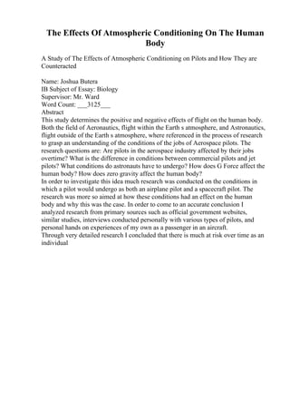 The Effects Of Atmospheric Conditioning On The Human
Body
A Study of The Effects of Atmospheric Conditioning on Pilots and How They are
Counteracted
Name: Joshua Butera
IB Subject of Essay: Biology
Supervisor: Mr. Ward
Word Count: ___3125___
Abstract
This study determines the positive and negative effects of flight on the human body.
Both the field of Aeronautics, flight within the Earth s atmosphere, and Astronautics,
flight outside of the Earth s atmosphere, where referenced in the process of research
to grasp an understanding of the conditions of the jobs of Aerospace pilots. The
research questions are: Are pilots in the aerospace industry affected by their jobs
overtime? What is the difference in conditions between commercial pilots and jet
pilots? What conditions do astronauts have to undergo? How does G Force affect the
human body? How does zero gravity affect the human body?
In order to investigate this idea much research was conducted on the conditions in
which a pilot would undergo as both an airplane pilot and a spacecraft pilot. The
research was more so aimed at how these conditions had an effect on the human
body and why this was the case. In order to come to an accurate conclusion I
analyzed research from primary sources such as official government websites,
similar studies, interviews conducted personally with various types of pilots, and
personal hands on experiences of my own as a passenger in an aircraft.
Through very detailed research I concluded that there is much at risk over time as an
individual
 